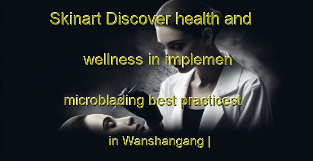 Skinart Discover health and wellness in implemen microblading best practicest in Wanshangang | MicrobladingTraining | MicrobladingClasses | SkinartTraining-China